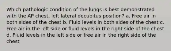 Which pathologic condition of the lungs is best demonstrated with the AP chest, left lateral decubitus position? a. Free air in both sides of the chest b. Fluid levels in both sides of the chest c. Free air in the left side or fluid levels in the right side of the chest d. Fluid levels in the left side or free air in the right side of the chest