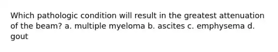 Which pathologic condition will result in the greatest attenuation of the beam? a. multiple myeloma b. ascites c. emphysema d. gout