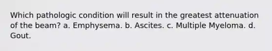 Which pathologic condition will result in the greatest attenuation of the beam? a. Emphysema. b. Ascites. c. Multiple Myeloma. d. Gout.