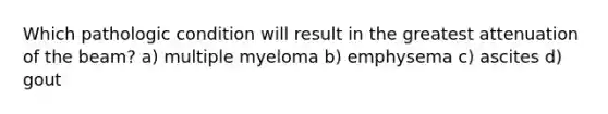 Which pathologic condition will result in the greatest attenuation of the beam? a) multiple myeloma b) emphysema c) ascites d) gout