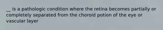 __ is a pathologic condition where the retina becomes partially or completely separated from the choroid potion of the eye or vascular layer