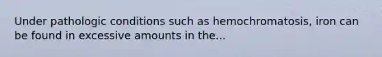 Under pathologic conditions such as hemochromatosis, iron can be found in excessive amounts in the...