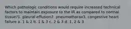 Which pathologic conditions would require increased technical factors to maintain exposure to the IR as compared to normal tissue?1. pleural effusion2. pneumothorax3. congestive heart failure a. 1 & 2 b. 1 & 3 c. 2 & 3 d. 1, 2 & 3