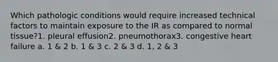 Which pathologic conditions would require increased technical factors to maintain exposure to the IR as compared to normal tissue?1. pleural effusion2. pneumothorax3. congestive heart failure a. 1 & 2 b. 1 & 3 c. 2 & 3 d. 1, 2 & 3