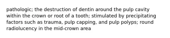 pathologic; the destruction of dentin around the pulp cavity within the crown or root of a tooth; stimulated by precipitating factors such as trauma, pulp capping, and pulp polyps; round radiolucency in the mid-crown area