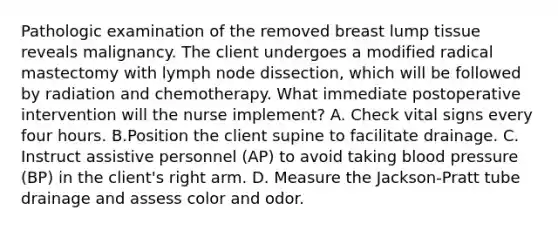 Pathologic examination of the removed breast lump tissue reveals malignancy. The client undergoes a modified radical mastectomy with lymph node dissection, which will be followed by radiation and chemotherapy. What immediate postoperative intervention will the nurse implement? A. Check vital signs every four hours. B.Position the client supine to facilitate drainage. C. Instruct assistive personnel (AP) to avoid taking blood pressure (BP) in the client's right arm. D. Measure the Jackson-Pratt tube drainage and assess color and odor.