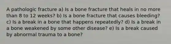 A pathologic fracture a) Is a bone fracture that heals in no more than 8 to 12 weeks? b) Is a bone fracture that causes bleeding? c) Is a break in a bone that happens repeatedly? d) Is a break in a bone weakened by some other disease? e) Is a break caused by abnormal trauma to a bone?