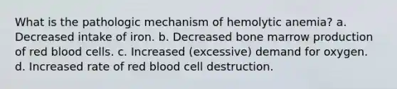 What is the pathologic mechanism of hemolytic anemia? a. Decreased intake of iron. b. Decreased bone marrow production of red blood cells. c. Increased (excessive) demand for oxygen. d. Increased rate of red blood cell destruction.