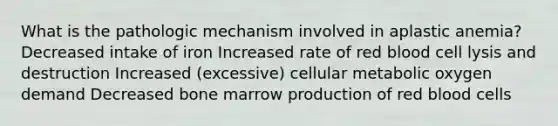 What is the pathologic mechanism involved in aplastic anemia? Decreased intake of iron Increased rate of red blood cell lysis and destruction Increased (excessive) cellular metabolic oxygen demand Decreased bone marrow production of red blood cells