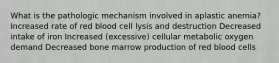 What is the pathologic mechanism involved in aplastic anemia? Increased rate of red blood cell lysis and destruction Decreased intake of iron Increased (excessive) cellular metabolic oxygen demand Decreased bone marrow production of red blood cells