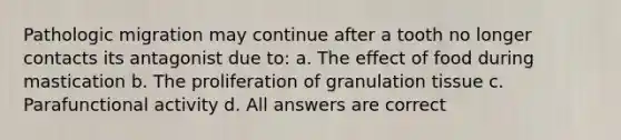 Pathologic migration may continue after a tooth no longer contacts its antagonist due to: a. The effect of food during mastication b. The proliferation of granulation tissue c. Parafunctional activity d. All answers are correct