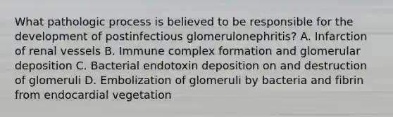 What pathologic process is believed to be responsible for the development of postinfectious glomerulonephritis? A. Infarction of renal vessels B. Immune complex formation and glomerular deposition C. Bacterial endotoxin deposition on and destruction of glomeruli D. Embolization of glomeruli by bacteria and fibrin from endocardial vegetation