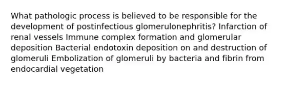 What pathologic process is believed to be responsible for the development of postinfectious glomerulonephritis? Infarction of renal vessels Immune complex formation and glomerular deposition Bacterial endotoxin deposition on and destruction of glomeruli Embolization of glomeruli by bacteria and fibrin from endocardial vegetation