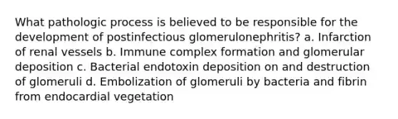 What pathologic process is believed to be responsible for the development of postinfectious glomerulonephritis? a. Infarction of renal vessels b. Immune complex formation and glomerular deposition c. Bacterial endotoxin deposition on and destruction of glomeruli d. Embolization of glomeruli by bacteria and fibrin from endocardial vegetation