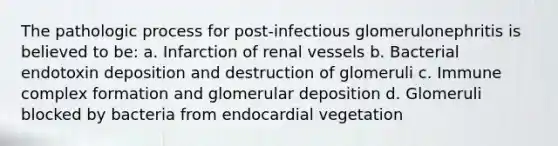 The pathologic process for post-infectious glomerulonephritis is believed to be: a. Infarction of renal vessels b. Bacterial endotoxin deposition and destruction of glomeruli c. Immune complex formation and glomerular deposition d. Glomeruli blocked by bacteria from endocardial vegetation