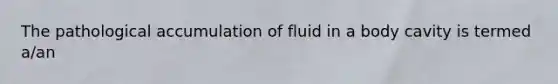 The pathological accumulation of fluid in a body cavity is termed a/an