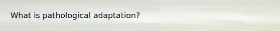 What is pathological adaptation?