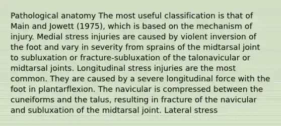 Pathological anatomy The most useful classification is that of Main and Jowett (1975), which is based on the mechanism of injury. Medial stress injuries are caused by violent inversion of the foot and vary in severity from sprains of the midtarsal joint to subluxation or fracture-subluxation of the talonavicular or midtarsal joints. Longitudinal stress injuries are the most common. They are caused by a severe longitudinal force with the foot in plantarflexion. The navicular is compressed between the cuneiforms and the talus, resulting in fracture of the navicular and subluxation of the midtarsal joint. Lateral stress