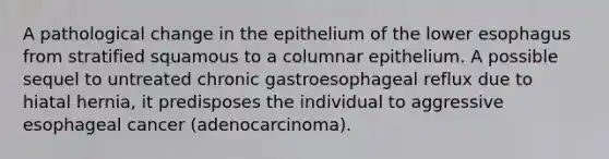 A pathological change in the epithelium of the lower esophagus from stratified squamous to a columnar epithelium. A possible sequel to untreated chronic gastroesophageal reflux due to hiatal hernia, it predisposes the individual to aggressive esophageal cancer (adenocarcinoma).