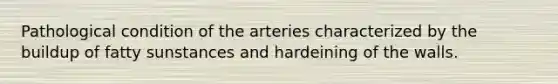 Pathological condition of the arteries characterized by the buildup of fatty sunstances and hardeining of the walls.