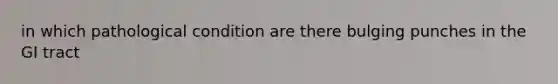 in which pathological condition are there bulging punches in the GI tract