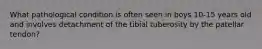 What pathological condition is often seen in boys 10-15 years old and involves detachment of the tibial tuberosity by the patellar tendon?