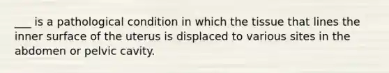 ___ is a pathological condition in which the tissue that lines the inner surface of the uterus is displaced to various sites in the abdomen or pelvic cavity.