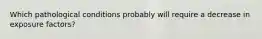 Which pathological conditions probably will require a decrease in exposure factors?