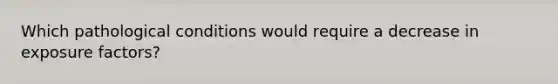 Which pathological conditions would require a decrease in exposure factors?