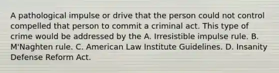 A pathological impulse or drive that the person could not control compelled that person to commit a criminal act. This type of crime would be addressed by the A. Irresistible impulse rule. B. M'Naghten rule. C. American Law Institute Guidelines. D. Insanity Defense Reform Act.