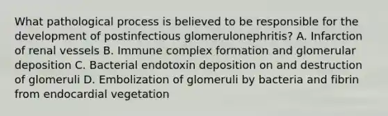 What pathological process is believed to be responsible for the development of postinfectious glomerulonephritis? A. Infarction of renal vessels B. Immune complex formation and glomerular deposition C. Bacterial endotoxin deposition on and destruction of glomeruli D. Embolization of glomeruli by bacteria and fibrin from endocardial vegetation