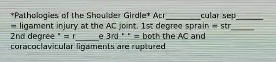 *Pathologies of the Shoulder Girdle* Acr_________cular sep_______ = ligament injury at the AC joint. 1st degree sprain = str______ 2nd degree " = r______e 3rd " " = both the AC and coracoclavicular ligaments are ruptured