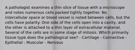 A pathologist examines a thin slice of tissue with a microscope and notes numerous cells packed tightly together. No intercellular space or blood vessel is noted between cells, but the cells have polarity. One side of the cells open into a cavity, and the other is attached to a thin layer of extracellular material. Several of the cells are in some stage of mitosis. Which primarily tissue type does the pathological see? - Cartilage - Connective - Epithelial - Muscular - Nervous