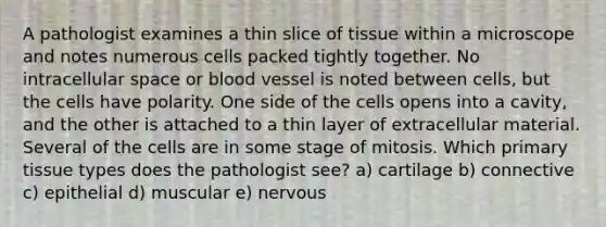 A pathologist examines a thin slice of tissue within a microscope and notes numerous cells packed tightly together. No intracellular space or blood vessel is noted between cells, but the cells have polarity. One side of the cells opens into a cavity, and the other is attached to a thin layer of extracellular material. Several of the cells are in some stage of mitosis. Which primary tissue types does the pathologist see? a) cartilage b) connective c) epithelial d) muscular e) nervous