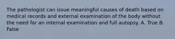 The pathologist can issue meaningful causes of death based on medical records and external examination of the body without the need for an internal examination and full autopsy. A. True B. False