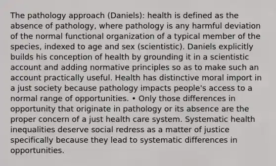 The pathology approach (Daniels): health is defined as the absence of pathology, where pathology is any harmful deviation of the normal functional organization of a typical member of the species, indexed to age and sex (scientistic). Daniels explicitly builds his conception of health by grounding it in a scientistic account and adding normative principles so as to make such an account practically useful. Health has distinctive moral import in a just society because pathology impacts people's access to a normal range of opportunities. • Only those differences in opportunity that originate in pathology or its absence are the proper concern of a just health care system. Systematic health inequalities deserve social redress as a matter of justice specifically because they lead to systematic differences in opportunities.