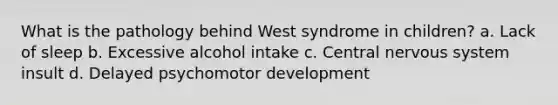 What is the pathology behind West syndrome in children? a. Lack of sleep b. Excessive alcohol intake c. Central nervous system insult d. Delayed psychomotor development