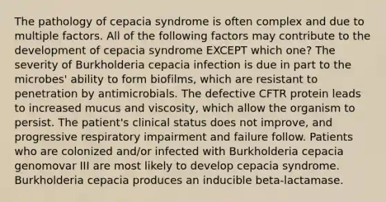 The pathology of cepacia syndrome is often complex and due to multiple factors. All of the following factors may contribute to the development of cepacia syndrome EXCEPT which one? The severity of Burkholderia cepacia infection is due in part to the microbes' ability to form biofilms, which are resistant to penetration by antimicrobials. The defective CFTR protein leads to increased mucus and viscosity, which allow the organism to persist. The patient's clinical status does not improve, and progressive respiratory impairment and failure follow. Patients who are colonized and/or infected with Burkholderia cepacia genomovar III are most likely to develop cepacia syndrome. Burkholderia cepacia produces an inducible beta-lactamase.