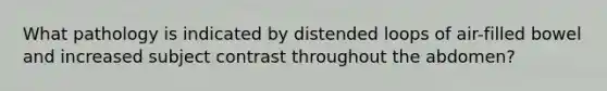 What pathology is indicated by distended loops of air-filled bowel and increased subject contrast throughout the abdomen?