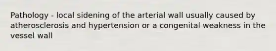 Pathology - local sidening of the arterial wall usually caused by atherosclerosis and hypertension or a congenital weakness in the vessel wall