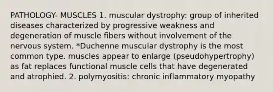 PATHOLOGY- MUSCLES 1. muscular dystrophy: group of inherited diseases characterized by progressive weakness and degeneration of muscle fibers without involvement of the nervous system. *Duchenne muscular dystrophy is the most common type. muscles appear to enlarge (pseudohypertrophy) as fat replaces functional muscle cells that have degenerated and atrophied. 2. polymyositis: chronic inflammatory myopathy