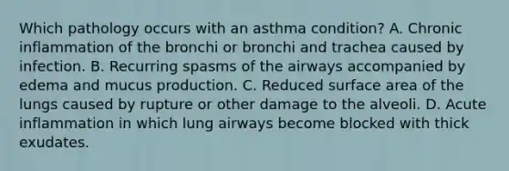 Which pathology occurs with an asthma condition? A. Chronic inflammation of the bronchi or bronchi and trachea caused by infection. B. Recurring spasms of the airways accompanied by edema and mucus production. C. Reduced surface area of the lungs caused by rupture or other damage to the alveoli. D. Acute inflammation in which lung airways become blocked with thick exudates.