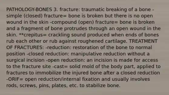 PATHOLOGY-BONES 3. fracture: traumatic breaking of a bone -simple (closed) fracture= bone is broken but there is no open wound in the skin -compound (open) fracture= bone is broken and a fragment of bone protrudes through an open wound in the skin. **crepitus= crackling sound produced when ends of bones rub each other or rub against roughened cartilage. TREATMENT OF FRACTURES: -reduction: restoration of the bone to normal position -closed reduction: manipulative reduction without a surgical incision -open reduction: an incision is made for access to the fracture site -cast= solid mold of the body part, applied to fractures to immobilize the injured bone after a closed reduction -ORIF= open reduction/internal fixation and usually involves rods, screws, pins, plates, etc. to stabilize bone.