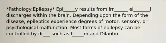 *Pathology:Epilepsy* Epi_____y results from irr______ el_______l discharges within the brain. Depending upon the form of the disease, epileptics experience degrees of motor, sensory, or psychological malfunction. Most forms of epilepsy can be controlled by dr___ such as l_____m and Dilantin