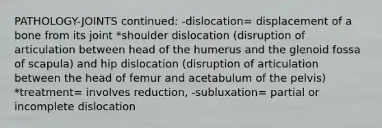 PATHOLOGY-JOINTS continued: -dislocation= displacement of a bone from its joint *shoulder dislocation (disruption of articulation between head of the humerus and the glenoid fossa of scapula) and hip dislocation (disruption of articulation between the head of femur and acetabulum of the pelvis) *treatment= involves reduction, -subluxation= partial or incomplete dislocation