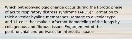 Which pathophysiologic change occur during the fibrotic phase of acute respiratory distress syndrome (ARDS)? Formation to thick alveolar hyaline membranes Damage to alveolar type 1 and 11 cells that make surfactant Remodeling of the lungs by collagenous and fibrous tissues Engorgement of the peribronchial and perivascular interstitial space