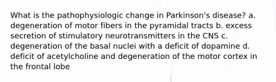 What is the pathophysiologic change in Parkinson's disease? a. degeneration of motor fibers in the pyramidal tracts b. excess secretion of stimulatory neurotransmitters in the CNS c. degeneration of the basal nuclei with a deficit of dopamine d. deficit of acetylcholine and degeneration of the motor cortex in the frontal lobe