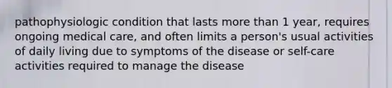 pathophysiologic condition that lasts more than 1 year, requires ongoing medical care, and often limits a person's usual activities of daily living due to symptoms of the disease or self-care activities required to manage the disease