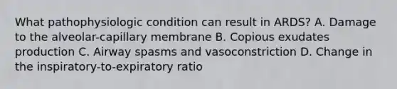 What pathophysiologic condition can result in ARDS? A. Damage to the alveolar-capillary membrane B. Copious exudates production C. Airway spasms and vasoconstriction D. Change in the inspiratory-to-expiratory ratio