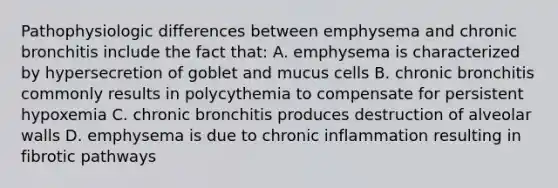 Pathophysiologic differences between emphysema and chronic bronchitis include the fact that: A. emphysema is characterized by hypersecretion of goblet and mucus cells B. chronic bronchitis commonly results in polycythemia to compensate for persistent hypoxemia C. chronic bronchitis produces destruction of alveolar walls D. emphysema is due to chronic inflammation resulting in fibrotic pathways